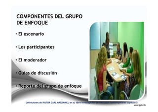 COMPONENTES DEL GRUPO
DE ENFOQUE

• El escenario

• Los participantes

• El moderador

• Guías de discusión

• Reporte del grupo de enfoque


     Definiciones del AUTOR CARL MACDANIEL en su libro investigación de mercados contemporánea capitulo 5
 