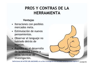 PROS Y CONTRAS DE LA
                      HERRAMIENTA
                Ventajas
• Iteraciones con posibles
  mercados meta.
• Estimulación de nuevos
  pensamientos.
• Observar el lenguaje no
  hablado detrás de
  espejos.
• Rapidez en el desarrollo
  de la técnica frente a
  otras técnicas de
  investigación.
Definiciones del AUTOR CARL MACDANIEL en su libro investigación de mercados contemporánea capitulo 5
 