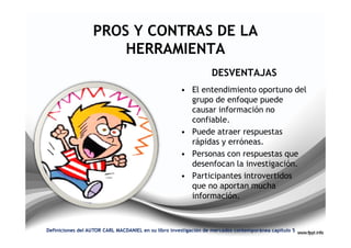 PROS Y CONTRAS DE LA
                      HERRAMIENTA
                                                                  DESVENTAJAS
                                                      • El entendimiento oportuno del
                                                        grupo de enfoque puede
                                                        causar información no
                                                        confiable.
                                                      • Puede atraer respuestas
                                                        rápidas y erróneas.
                                                      • Personas con respuestas que
                                                        desenfocan la investigación.
                                                      • Participantes introvertidos
                                                        que no aportan mucha
                                                        información.



Definiciones del AUTOR CARL MACDANIEL en su libro investigación de mercados contemporánea capitulo 5
 