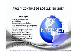 PROS Y CONTRAS DE LOS G.E. EN LINEA

                    Ventajas
•      Ausencia de barreras
       geográficas.
•      Costos mucho mas bajos.
•      Apertura de los participantes por
       no tener un moderador en frente.
•      Acceso a grupos meta mas
       difíciles de alcanzar
•      Iteración efectiva entre
       participante y moderador.
•      Mayor confianza para dar
       opiniones por parte de los
       participantes.
•      No habrá alteración de la
       investigación por parte de
       participantes molestos.

    Definiciones del AUTOR CARL MACDANIEL en su libro investigación de mercados contemporánea capitulo 5
 
