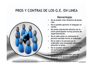 PROS Y CONTRAS DE LOS G.E. EN LINEA
                                                                    Desventajas
                                                      •   No se puede crear dinámica de grupo
                                                          real.
                                                      •   No es posible apreciar el lenguaje no
                                                          verbal.
                                                      •   No existe interacción directa con la
                                                          entre participante no hay proceso de
                                                          experimentación.
                                                      •   No se sabe quien es realmente la
                                                          persona sentada frente al ordenador.
                                                      •   No se sabe si la persona en el
                                                          ordenador esta prestando realmente
                                                          atención al tema.
                                                      •   No se pueden conocer reacciones de
                                                          los participantes a exposiciones de
                                                          material P.O.P.
                                                      •   La técnica del moderador para dar
                                                          dinámica a los grupos quede muy
                                                          limitada.
Definiciones del AUTOR CARL MACDANIEL en su libro investigación de mercados contemporánea capitulo 5
 