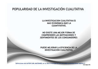 LA INVESTIGACION CUALITATIVA ES
                                           MAS ECONÓMICA QUE LA
                                               CUANTITATIVA.


                                     NO EXISTE UNA MEJOR FORMA DE
                                    COMPRENDER LAS MOTIVACIONES Y
                                   SENTIMIENTOS DE LOS CONSUMIDORES



                                   PUEDE MEJORAR LA EFICIENCIA DE LA
                                      INVESTIGACIÓN CUALITATIVA




Definiciones del AUTOR CARL MACDANIEL en su libro investigación de mercados contemporánea capitulo 5
 