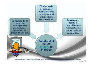 Técnica de la
                                        investigación
                                       cualitativa que
                                       ha eclipsado el
                                         uso de otras
                                       herramientas.                             Es usado por
 La mayoría de los
     gastos de                                                                     agencias
  investigaciones                                                               publicitarias y
   cualitativas se                                                              fabricantes de
   gastan en los                                                                bienes para el
grupos de enfoque.                                                               consumidor


                                       Popularidad
                                          de los
                                        grupos de
                                         enfoque


    Definiciones del AUTOR CARL MACDANIEL en su libro investigación de mercados contemporánea capitulo 5
 