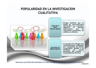 POPULARIDAD EN LA INVESTIGACION
                CUALITATIVA

                                                                    • Porque facilitan que en
                                                                      medio de conversaciones
                                                    POR QUE           informales con mercados
                                                      SON             objetivos    se    obtenga
                                                  POPULARES?          información      que    en
                                                                      entrevistas personales no
                                                                      saldrían a colación.




                                                                    • Los grupos de enfoque son
                                                                      constantemente utilizados
                                                                      por compañías de bienes
                                                   QUINES LO
                                                                      comerciales, debido a la
                                                  PREFIEREN?
                                                                      facilidad   de     reunir
                                                                      personas del común y
                                                                      consumidores directos.




Definiciones del AUTOR CARL MACDANIEL en su libro investigación de mercados contemporánea capitulo 5
 