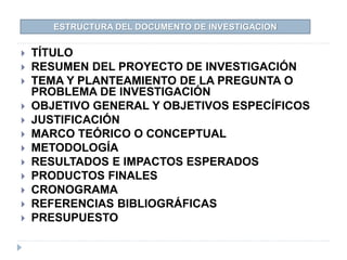  TÍTULO
 RESUMEN DEL PROYECTO DE INVESTIGACIÓN
 TEMA Y PLANTEAMIENTO DE LA PREGUNTA O
PROBLEMA DE INVESTIGACIÓN
 OBJETIVO GENERAL Y OBJETIVOS ESPECÍFICOS
 JUSTIFICACIÓN
 MARCO TEÓRICO O CONCEPTUAL
 METODOLOGÍA
 RESULTADOS E IMPACTOS ESPERADOS
 PRODUCTOS FINALES
 CRONOGRAMA
 REFERENCIAS BIBLIOGRÁFICAS
 PRESUPUESTO
ESTRUCTURA DEL DOCUMENTO DE INVESTIGACION
 