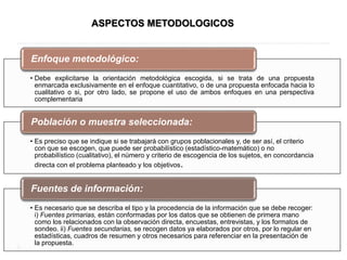 • Debe explicitarse la orientación metodológica escogida, si se trata de una propuesta
enmarcada exclusivamente en el enfoque cuantitativo, o de una propuesta enfocada hacia lo
cualitativo o si, por otro lado, se propone el uso de ambos enfoques en una perspectiva
complementaria
Enfoque metodológico:
• Es preciso que se indique si se trabajará con grupos poblacionales y, de ser así, el criterio
con que se escogen, que puede ser probabilístico (estadístico-matemático) o no
probabilístico (cualitativo), el número y criterio de escogencia de los sujetos, en concordancia
directa con el problema planteado y los objetivos.
Población o muestra seleccionada:
• Es necesario que se describa el tipo y la procedencia de la información que se debe recoger:
i) Fuentes primarias, están conformadas por los datos que se obtienen de primera mano
como los relacionados con la observación directa, encuestas, entrevistas, y los formatos de
sondeo. ii) Fuentes secundarias, se recogen datos ya elaborados por otros, por lo regular en
estadísticas, cuadros de resumen y otros necesarios para referenciar en la presentación de
la propuesta.
Fuentes de información:
ASPECTOS METODOLOGICOS
 