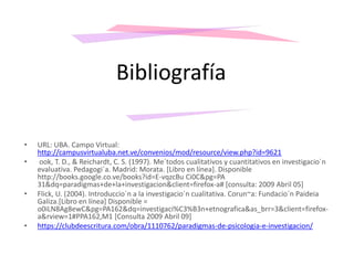 • URL: UBA. Campo Virtual:
http://campusvirtualuba.net.ve/convenios/mod/resource/view.php?id=9621
• ook, T. D., & Reichardt, C. S. (1997). Me´todos cualitativos y cuantitativos en investigacio´n
evaluativa. Pedagogi´a. Madrid: Morata. [Libro en línea]. Disponible
http://books.google.co.ve/books?id=E-vqzcBu Ci0C&pg=PA
31&dq=paradigmas+de+la+investigacion&client=firefox-a# [consulta: 2009 Abril 05]
• Flick, U. (2004). Introduccio´n a la investigacio´n cualitativa. Corun~a: Fundacio´n Paideia
Galiza.[Libro en línea] Disponible =
o0iLN8Ag8ewC&pg=PA162&dq=investigaci%C3%B3n+etnografica&as_brr=3&client=firefox-
a&rview=1#PPA162,M1 [Consulta 2009 Abril 09]
• https://clubdeescritura.com/obra/1110762/paradigmas-de-psicologia-e-investigacion/
Bibliografía
 