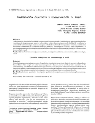 25
CCCCCARDOSOARDOSOARDOSOARDOSOARDOSO GGGGGÓMEZÓMEZÓMEZÓMEZÓMEZ MAMAMAMAMA ETETETETET ALALALALAL.....::::: Investigación cualitativa y fenomenología en saludInvestigación cualitativa y fenomenología en saludInvestigación cualitativa y fenomenología en saludInvestigación cualitativa y fenomenología en saludInvestigación cualitativa y fenomenología en salud
RRRRRESUMENESUMENESUMENESUMENESUMEN
Dadoelaugequeactualmentehacobradolainvestigacióncualitativa,debidoalanecesidaddeconoceraprofundidadlas
condiciones de las personas que padecen enfermedades crónico-degenerativas, y con la finalidad de contribuir a la
promocióndelafenomenología,unodelosprincipalesmétodosdeestaformadeinvestigación,sepresentaunanálisissobre
los alcances y limitaciones de los estudios de enfoque positivista, la investigación cualitativa como complemento a la
investigacióncuantitativa,investigacióncualitativaysubjetividad,métodosdeinvestigacióncualitativa,fenomenologíay
fenomenologíaysalud.
PalabrasClaves:Positivismo,investigacióncuantitativa,investigacióncualitativa,complementariedad,fenomenología,
salud.
Qualitative investigation and phenomenology in healthQualitative investigation and phenomenology in healthQualitative investigation and phenomenology in healthQualitative investigation and phenomenology in healthQualitative investigation and phenomenology in health
SSSSSUMMARYUMMARYUMMARYUMMARYUMMARY
Giventheimportancethatatthepresenttimethequalitativeinvestigationhasreceived,duetothenecessitytodeeplyknow
the conditions of the people who suffer chronic-degenerative diseases, and to contribute to the promotion of the
phenomenology, one of the main methods of this type of research is to analyze the extent and limitations of the studies of
thepositivistapproach,thequalitativeinvestigationtocomplementthequantitativeinvestigation,qualitativeinvestigation
and subjectivity, methods of qualitative investigation, phenomenology and phenomenology and health.
Key Words: Positivism, quantitative investigation, qualitative investigation, complementariness, phenomenology,
health.
© VERTIENTES Revista Especializada en Ciencias de la Salud, 10(1-2):25-32, 2007.© VERTIENTES Revista Especializada en Ciencias de la Salud, 10(1-2):25-32, 2007.© VERTIENTES Revista Especializada en Ciencias de la Salud, 10(1-2):25-32, 2007.© VERTIENTES Revista Especializada en Ciencias de la Salud, 10(1-2):25-32, 2007.© VERTIENTES Revista Especializada en Ciencias de la Salud, 10(1-2):25-32, 2007.
IIIIINVESTIGACIÓNNVESTIGACIÓNNVESTIGACIÓNNVESTIGACIÓNNVESTIGACIÓN CUALITCUALITCUALITCUALITCUALITAAAAATIVTIVTIVTIVTIVAAAAA YYYYY FENOMENOLOGÍAFENOMENOLOGÍAFENOMENOLOGÍAFENOMENOLOGÍAFENOMENOLOGÍA ENENENENEN SALUDSALUDSALUDSALUDSALUD
11111
Facultad de Estudios Superiores Zaragoza, UNAM.Facultad de Estudios Superiores Zaragoza, UNAM.Facultad de Estudios Superiores Zaragoza, UNAM.Facultad de Estudios Superiores Zaragoza, UNAM.Facultad de Estudios Superiores Zaragoza, UNAM. 22222
InstitutoInstitutoInstitutoInstitutoInstituto
de Investigaciones Antropológicas, UNAM.de Investigaciones Antropológicas, UNAM.de Investigaciones Antropológicas, UNAM.de Investigaciones Antropológicas, UNAM.de Investigaciones Antropológicas, UNAM.
E-mail:E-mail:E-mail:E-mail:E-mail: *****
mcardoso@servidor.unam.mx,mcardoso@servidor.unam.mx,mcardoso@servidor.unam.mx,mcardoso@servidor.unam.mx,mcardoso@servidor.unam.mx, **********
rafaelpascualayalarafaelpascualayalarafaelpascualayalarafaelpascualayalarafaelpascualayala
@yahoo.com.mx@yahoo.com.mx@yahoo.com.mx@yahoo.com.mx@yahoo.com.mx
Lagrandiversidadydificultaddeproblemaspropiosdenuestra
vida actual, que se presentan en el área de la salud, reclaman la
participación complementaria de diferentes perspectivas de
investigacióncientífica.
Preguntas como las que revelan Ulin, Robinson y Tolley1
,
evidencianlanecesidadderecurriraotrasalternativas:¿Porqué
algunos programas de promoción y atención a la salud tienen
éxito y otros fracasan? ¿Por qué son subutilizados los
programas de detección? ¿Por qué innumerables parejas
saben cómo protegerse de las enfermedades de transmisión
ARTÍCULO RECIBIDO EL 26 DE OCTUBRE DEL 2007 Y ACEPTADO EL 05 DE DICIEMBRE DEL 2007.
Marco Antonio Cardoso GómezMarco Antonio Cardoso GómezMarco Antonio Cardoso GómezMarco Antonio Cardoso GómezMarco Antonio Cardoso Gómez1*1*1*1*1*
Rafael Pascual AyalaRafael Pascual AyalaRafael Pascual AyalaRafael Pascual AyalaRafael Pascual Ayala1**1**1**1**1**
Gloria Marina Moreno BaenaGloria Marina Moreno BaenaGloria Marina Moreno BaenaGloria Marina Moreno BaenaGloria Marina Moreno Baena11111
María Enriqueta Figueroa RubioMaría Enriqueta Figueroa RubioMaría Enriqueta Figueroa RubioMaría Enriqueta Figueroa RubioMaría Enriqueta Figueroa Rubio11111
Carlos Serrano SánchezCarlos Serrano SánchezCarlos Serrano SánchezCarlos Serrano SánchezCarlos Serrano Sánchez22222
sexual, pero no lo hacen? ¿Cómo se moviliza una comunidad
para resolver un problema sanitario persistente? O, como
reflexiona Mercado2
, si actualmente se cuenta con los
conocimientos científicos y tecnológicos suficientes para
controlarladiabetes,¿Porquésehaconvertidoenunproblema
de salud pública?
Enestemismocontextodereflexión,Cardoso3
yCardosoetal.4
señalan que la diabetes debiera ser fácilmente controlable pues
loesencialescambiarelestilodealimentación.Los recursos de
tratamientomédico,paratalefecto,son:dietabalanceada,ejercicio
físico e hipoglucemiantes orales e insulina externa como
auxiliares5
. Incluso, la Secretaría de Salud, en su Programa de
Acción:DiabetesMellitus6
,indica:“unaalimentaciónadecuada
ylaactividadfísicamuchasvecessonsuficientesparamantener
al paciente bajo control bioquímico”.
 