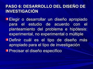 PASO 6: DESARROLLO DEL DISEÑO DE
INVESTIGACIÓN
 Elegir o desarrollar un diseño apropiado
 para el estudio de acuerdo con el
 planteamiento del problema e hipótesis:
 experimental, no experimental o múltiple
 Definir cuál es el tipo de diseño más
 apropiado para el tipo de investigación
 Precisar el diseño específico
 