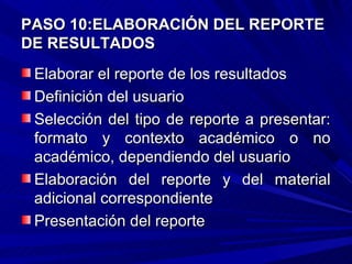 PASO 10:ELABORACIÓN DEL REPORTE
DE RESULTADOS
 Elaborar el reporte de los resultados
 Definición del usuario
 Selección del tipo de reporte a presentar:
 formato y contexto académico o no
 académico, dependiendo del usuario
 Elaboración del reporte y del material
 adicional correspondiente
 Presentación del reporte
 