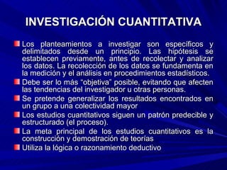 INVESTIGACIÓN CUANTITATIVA
Los planteamientos a investigar son específicos y
delimitados desde un principio. Las hipótesis se
establecen previamente, antes de recolectar y analizar
los datos. La recolección de los datos se fundamenta en
la medición y el análisis en procedimientos estadísticos.
Debe ser lo más “objetiva” posible, evitando que afecten
las tendencias del investigador u otras personas.
Se pretende generalizar los resultados encontrados en
un grupo a una colectividad mayor
Los estudios cuantitativos siguen un patrón predecible y
estructurado (el proceso).
La meta principal de los estudios cuantitativos es la
construcción y demostración de teorías
Utiliza la lógica o razonamiento deductivo
 