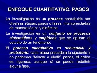 ENFOQUE CUANTITATIVO. PASOS
La investigación es un proceso constituido por
  diversas etapas, pasos o fases, interconectadas
  de manera lógica y dinámica.
La investigación es un conjunto de procesos
  sistemáticos y empíricos que se aplican al
  estudio de un fenómeno.
El proceso cuantitativo es secuencial y
  probatorio: cada etapa precede a la siguiente y
  no podemos “brincar o eludir” pasos, el orden
  es riguroso, aunque sí se puede redefinir
  alguna fase.
 