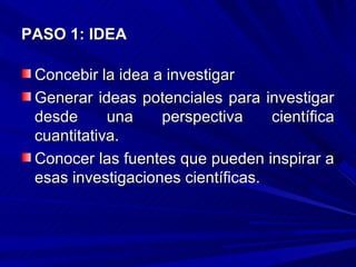 PASO 1: IDEA

 Concebir la idea a investigar
 Generar ideas potenciales para investigar
 desde      una    perspectiva     científica
 cuantitativa.
 Conocer las fuentes que pueden inspirar a
 esas investigaciones científicas.
 