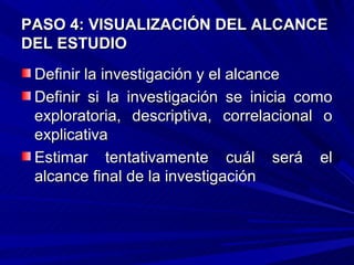 PASO 4: VISUALIZACIÓN DEL ALCANCE
DEL ESTUDIO
 Definir la investigación y el alcance
 Definir si la investigación se inicia como
 exploratoria, descriptiva, correlacional o
 explicativa
 Estimar tentativamente cuál será el
 alcance final de la investigación
 