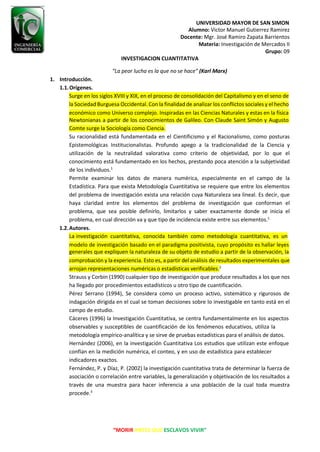 UNIVERSIDAD MAYOR DE SAN SIMON
Alumno: Victor Manuel Gutierrez Ramirez
Docente: Mgr. José Ramiro Zapata Barrientos
Materia: Investigación de Mercados II
Grupo: 09
“MORIR ANTES QUE ESCLAVOS VIVIR”
INVESTIGACION CUANTITATIVA
“La peor lucha es la que no se hace” (Karl Marx)
1. Introducción.
1.1.Orígenes.
Surge en los siglos XVIII y XIX, en el proceso de consolidación del Capitalismo y en el seno de
la Sociedad Burguesa Occidental. Con la finalidad de analizar los conflictos sociales y el hecho
Comte surge la Sociología como Ciencia.
Su racionalidad está fundamentada en el Cientificismo y el Racionalismo, como posturas
Epistemológicas Institucionalistas. Profundo apego a la tradicionalidad de la Ciencia y
utilización de la neutralidad valorativa como criterio de objetividad, por lo que el
conocimiento está fundamentado en los hechos, prestando poca atención a la subjetividad
de los individuos.1
Permite examinar los datos de manera numérica, especialmente en el campo de la
Estadística. Para que exista Metodología Cuantitativa se requiere que entre los elementos
del problema de investigación exista una relación cuya Naturaleza sea lineal. Es decir, que
haya claridad entre los elementos del problema de investigación que conforman el
problema, que sea posible definirlo, limitarlos y saber exactamente donde se inicia el
problema, en cual dirección va y que tipo de incidencia existe entre sus elementos.1
1.2.Autores.
La investigación cuantitativa, conocida también como metodología cuantitativa, es un
comprobación y la experiencia. Esto es, a partir del análisis de resultados experimentales que
arrojan representaciones numéricas o estadísticas verificables.2
Strauss y Corbin (1990) cualquier tipo de investigación que produce resultados a los que nos
ha llegado por procedimientos estadísticos u otro tipo de cuantificación.
Pérez Serrano (1994), Se considera como un proceso activo, sistemático y rigurosos de
indagación dirigida en el cual se toman decisiones sobre lo investigable en tanto está en el
campo de estudio.
Cáceres (1996) la Investigación Cuantitativa, se centra fundamentalmente en los aspectos
observables y susceptibles de cuantificación de los fenómenos educativos, utiliza la
metodología empírico-analítica y se sirve de pruebas estadísticas para el análisis de datos.
Hernández (2006), en la investigación Cuantitativa Los estudios que utilizan este enfoque
confían en la medición numérica, el conteo, y en uso de estadística para establecer
indicadores exactos.
Fernández, P. y Díaz, P. (2002) la investigación cuantitativa trata de determinar la fuerza de
asociación o correlación entre variables, la generalización y objetivación de los resultados a
través de una muestra para hacer inferencia a una población de la cual toda muestra
procede.3
económico como Universo complejo. Inspiradas en las Ciencias Naturales y estas en la física
Newtonianas a partir de los conocimientos de Galileo. Con Claude Saint Simón y Augusto
generales que expliquen la naturaleza de su objeto de estudio a partir de la observación, la
modelo de investigación basado en el paradigma positivista, cuyo propósito es hallar leyes
 