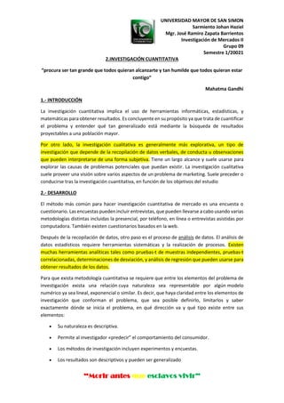 UNIVERSIDAD MAYOR DE SAN SIMON
Sarmiento Johan Haziel
Mgr. José Ramiro Zapata Barrientos
Investigación de Mercados II
Grupo 09
Semestre 1/20021
“Morir antes que esclavos vivir”
2.INVESTIGACIÓN CUANTITATIVA
“procura ser tan grande que todos quieran alcanzarte y tan humilde que todos quieran estar
contigo”
Mahatma Gandhi
1.- INTRODUCCIÓN
La investigación cuantitativa implica el uso de herramientas informáticas, estadísticas, y
matemáticas para obtener resultados. Es concluyente en su propósito ya que trata de cuantificar
el problema y entender qué tan generalizado está mediante la búsqueda de resultados
proyectables a una población mayor.
Por otro lado, la investigación cualitativa es generalmente más explorativa, un tipo de
investigación que depende de la recopilación de datos verbales, de conducta u observaciones
que pueden interpretarse de una forma subjetiva. Tiene un largo alcance y suele usarse para
explorar las causas de problemas potenciales que puedan existir. La investigación cualitativa
suele proveer una visión sobre varios aspectos de un problema de marketing. Suele preceder o
conducirse tras la investigación cuantitativa, en función de los objetivos del estudio
2.- DESARROLLO
El método más común para hacer investigación cuantitativa de mercado es una encuesta o
cuestionario. Las encuestas pueden incluir entrevistas, que pueden llevarse a cabo usando varias
metodologías distintas incluidas la presencial, por teléfono, en línea o entrevistas asistidas por
computadora. También existen cuestionarios basados en la web.
Después de la recopilación de datos, otro paso es el proceso de análisis de datos. El análisis de
datos estadísticos requiere herramientas sistemáticas y la realización de procesos. Existen
muchas herramientas analíticas tales como pruebas-t de muestras independientes, pruebas-t
correlacionadas, determinaciones de desviación, y análisis de regresión que pueden usarse para
obtener resultados de los datos.
Para que exista metodología cuantitativa se requiere que entre los elementos del problema de
investigación exista una relación cuya naturaleza sea representable por algún modelo
numérico ya sea lineal, exponencial o similar. Es decir, que haya claridad entre los elementos de
investigación que conforman el problema, que sea posible definirlo, limitarlos y saber
exactamente dónde se inicia el problema, en qué dirección va y qué tipo existe entre sus
elementos:
• Su naturaleza es descriptiva.
• Permite al investigador «predecir” el comportamiento del consumidor.
• Los métodos de investigación incluyen experimentos y encuestas.
• Los resultados son descriptivos y pueden ser generalizado
 