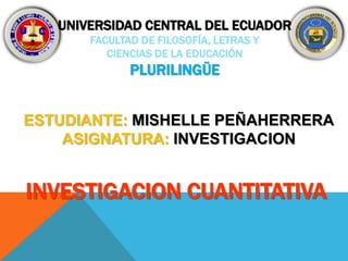 UNIVERSIDAD CENTRAL DEL ECUADOR 
FACULTAD DE FILOSOFÍA, LETRAS Y 
CIENCIAS DE LA EDUCACIÓN 
PLURILINGÜE 
ESTUDIANTE: MISHELLE PEÑAHERRERA 
ASIGNATURA: INVESTIGACION 
INVESTIGACION CUANTITATIVA 
 