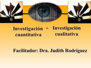 Investigación
cuantitativa
Investigación
cualitativa
vs.
Facilitador: Dra. Judith Rodríguez
 