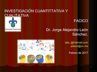 INVESTIGACIÓN CUANTITTATIVA Y
CUALITATIVA
FACICO
Dr. Jorge Alejandro León
Sánchez.
lato_@hotmail.com
joleon@uv.mx
Febreo de 2017
11
 