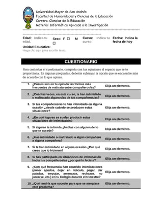 Universidad Mayor de San Andrés
Facultad de Humanidades y Ciencias de la Educación
Carrera: Ciencias de la Educación
Materia: Informática Aplicada a la Investigación
----------------------------------------------------------------------------------------
-----------------------------------------------------------
Edad: Indica tu
edad.
Sexo: F ☐ M
☐
Curso: Indica tu
curso
Fecha: Indica la
fecha de hoy
Unidad Educativa:
Haga clic aquí para escribir texto.
CUESTIONARIO
Para contestar el cuestionario, completa con tus opiniones el espacio que se te
proporciona. En algunas preguntas, deberás subrayar la opción que se encuentre más
de acuerdo con lo que opinas.
1. ¿Cuáles son en tu opinión las formas más
frecuentes de maltrato entre compañeros/as?
Elija un elemento.
2. ¿Cuántas veces, en este curso, te han intimidado
o maltratado algunos/as de tus compañeros/as?
Elija un elemento.
3. Si tus compañeros/as te han intimidado en alguna
ocasión ¿desde cuándo se producen estas
situaciones?
Elija un elemento.
4. ¿En qué lugares se suelen producir estas
situaciones de intimidación?
Elija un elemento.
5. Si alguien te intimida ¿hablas con alguien de lo
que te sucede?
Elija un elemento.
6. ¿Has intimidado o maltratado a algún compañero
a alguna compañera?
Elija un elemento.
7. Si te han intimidado en alguna ocasión ¿Por qué
crees que lo hicieron?
Elija un elemento.
8. Si has participado en situaciones de intimidación
hacia tus compañeros/as ¿por qué lo hiciste?
Elija un elemento.
9. ¿Con qué frecuencia han ocurrido intimidaciones
(poner apodos, dejar en ridículo, pegar, dar
patadas, empujar, amenazas, rechazos, no
juntarse, etc.) en tu Colegio durante el trimestre?
Elija un elemento.
10. ¿Qué tendría que suceder para que se arreglase
este problema?
Elija un elemento.
 