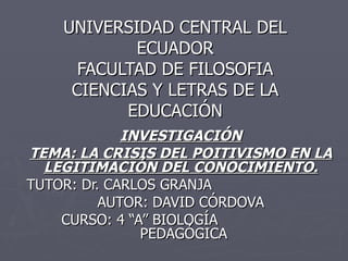 UNIVERSIDAD CENTRAL DEL ECUADOR FACULTAD DE FILOSOFIA CIENCIAS Y LETRAS DE LA EDUCACIÓN INVESTIGACIÓN TEMA: LA CRISIS DEL POITIVISMO EN LA LEGITIMACIÓN DEL CONOCIMIENTO. TUTOR: Dr. CARLOS GRANJA AUTOR: DAVID CÓRDOVA CURSO: 4 “A” BIOLOGÍA    PEDAGÓGICA 