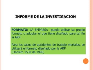 INFORME DE LA INVESTIGACION FORMATO:  LA EMPRESA   puede utilizar su propio formato o adoptar el que tiene diseñado para tal fin la ARP. Para los casos de accidentes de trabajo mortales, se utilizará el formato diseñado por la ARP  (Decreto 1530 de 1996) 