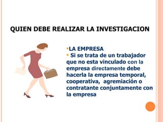 QUIEN DEBE REALIZAR LA INVESTIGACION LA EMPRESA Si se trata de un trabajador que no esta vinculado  con la   empresa  directamente   debe hacerla la empresa temporal, cooperativa,  agremiación o contratante conjuntamente con la empresa  