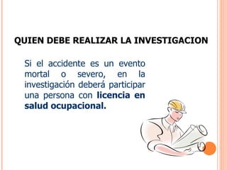 QUIEN DEBE REALIZAR LA INVESTIGACION Si el accidente es un evento mortal o severo, en la investigación deberá participar una persona con  licencia en salud ocupacional. 