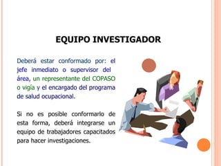 EQUIPO INVESTIGADOR Deberá estar conformado por:  el jefe inmediato o supervisor del  área,   un representante del COPASO o vigía  y  el encargado del programa de salud ocupacional. Si no es posible conformarlo de esta forma, deberá integrarse un equipo de trabajadores capacitados para hacer investigaciones. 