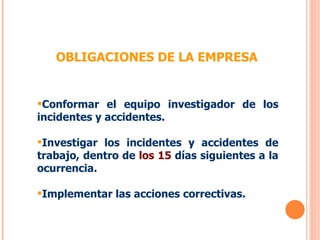 OBLIGACIONES DE LA EMPRESA Conformar el equipo investigador de los incidentes y accidentes. Investigar los incidentes y accidentes de trabajo, dentro de  los 15  días siguientes a la ocurrencia. Implementar las acciones correctivas.  