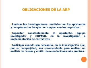 OBLIGACIONES DE LA ARP Analizar las investigaciones remitidas por los aportantes y complementar las que no cumplan con los requisitos. Capacitar constantemente al aportante, equipo investigador y COPASO, en la investigación e implementación de correctivos. Participar cuando sea necesario, en la investigación que, por su complejidad, sea recomendable para realizar un análisis de causas y emitir recomendaciones más precisas. 