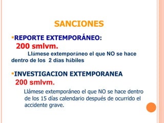 REPORTE EXTEMPORÁNEO : 200 smlvm. Ll á mese extempor á neo el que NO se hace  dentro de los  2 d í as h á biles INVESTIGACION EXTEMPORANEA 200 smlvm. Llámese extemporáneo el que NO se hace dentro de los 15 días calendario después de ocurrido el accidente grave. SANCIONES 