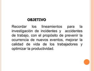 Recordar los lineamientos para la investigación de incidentes y  accidentes de trabajo, con el propósito de prevenir la ocurrencia de nuevos eventos, mejorar la calidad de vida de los trabajadores y optimizar la productividad . OBJETIVO 