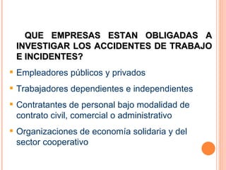QUE EMPRESAS ESTAN OBLIGADAS A INVESTIGAR LOS ACCIDENTES DE TRABAJO E INCIDENTES? Empleadores públicos y privados Trabajadores dependientes e independientes  Contratantes de personal bajo modalidad de contrato civil, comercial o administrativo Organizaciones de economía solidaria y del sector cooperativo 