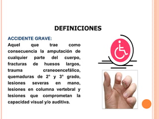 DEFINICIONES ACCIDENTE GRAVE:  Aquel que trae como consecuencia la amputación de cualquier parte del cuerpo, fracturas de huesos largos, trauma craneoencefálico, quemaduras de 2° y 3° grado, lesiones severas en mano, lesiones en columna vertebral y lesiones que comprometan la capacidad visual y/o auditiva.  