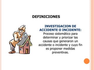 DEFINICIONES INVESTIGACION DE ACCIDENTE O INCIDENTE:  Proceso sistemático para determinar y priorizar las causas que generaron un accidente o incidente y cuyo fin es proponer medidas preventivas. 