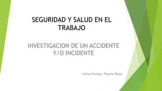 SEGURIDAD Y SALUD EN EL
TRABAJO
INVESTIGACION DE UN ACCIDENTE
Y/O INCIDENTE
Carlos Enrique Pajuelo Rojas
 