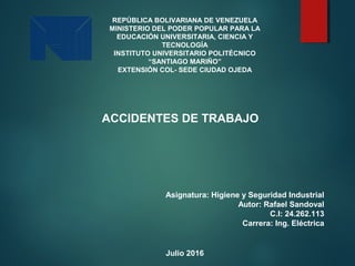 REPÚBLICA BOLIVARIANA DE VENEZUELA
MINISTERIO DEL PODER POPULAR PARA LA
EDUCACIÓN UNIVERSITARIA, CIENCIA Y
TECNOLOGÍA
INSTITUTO UNIVERSITARIO POLITÉCNICO
“SANTIAGO MARIÑO”
EXTENSIÓN COL- SEDE CIUDAD OJEDA
ACCIDENTES DE TRABAJO
Asignatura: Higiene y Seguridad Industrial
Autor: Rafael Sandoval
C.I: 24.262.113
Carrera: Ing. Eléctrica
Julio 2016
 