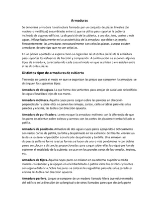 Armaduras
Se denomina armadura la estructura formada por un conjunto de piezas lineales (de
madera o metálicas) ensambladas entre sí, que se utiliza para soportar la cubierta
inclinada de algunos edificios. La disposición de la cubierta, a una dos, tres, cuatro o más
aguas, influye lógicamente en la característica de la armadura que debe sostenerla.
Frecuentemente las armaduras estructuralmente son celosías planas, aunque existen
armaduras de otro tipo que no son celosías.
En un primer apartado se explica cómo se organizan las distintas piezas de la armadura
para soportar los esfuerzos de tracción y compresión. A continuación se exponen algunos
tipos de armadura, caracterizando cada caso el modo en que se sitúan o ensamblan entre
sí las distintas piezas.
Distintos tipos de armaduras de cubierta
Teniendo en cuenta el modo en que se organizan las piezas que componen la armadura se
distinguen los siguientes tipos:
Armadura de dos aguas. La que forma dos vertientes para arrojar de cada lado del edificio
las aguas llovedizas lejos de sus muros.
Armadura molinera. Aquélla cuyos pares cargan sobre las paredes en dirección
perpendicular y sobre ellos se ponen los ramajes, zarzos, cañas o tablas paralelas a las
paredes y encima, las tablas con dirección opuesta.
Armadura de purificadero. Lo mismo que la armadura molinera con la diferencia de que
los pares se asientan sobre soleras y carreras con los cortes de picadero y embarbillado o
patilla.
Armadura de pendolón. Armadura de dos aguas cuyos pares apoyándose oblicuamente
con varios cortes de patilla, barbilla y despalmado en los extremos del tirante, elevan sus
testas a sostener el pendolón con el corte despalmado y barbilla. Una armazón así
dispuesta se llama forma y estas formas se hacen de uno o más pendolones y con dobles
pares se colocan a distancias proporcionadas para cargar sobre ellas las vigas que han de
sostener el entablado de la cubierta: se usan en los grandes vanos de los templos, teatros,
etc.
Armadura de tijera. Aquélla cuyos pares se enlazan en su extremo superior a media
madera cruzándose y se apoyan en el embarbillado o patilla sobre los estribos y tirantes
con alguna distancia. Sobre los pares se colocan las viguetillas paralelas a las paredes y
encima las tablas con dirección opuesta.
Armadura parilera. La que se compone de un madero llamado hilera que está en medio
del edificio en la dirección de su longitud y de otros llamados pares que desde la parte
 