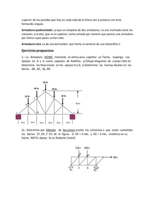 superior de las paredes que hay en cada lado de la hilera van a juntarse con ésta
formando ángulo.
Armadura quebrantada. La que se compone de dos armaduras, la una inclinada como las
comunes y la otra, que es la superior, como echada por manera que parece una armadura
por hilera cuyos pares se han roto.
Armadura rota. La de una techumbre que forma la ventana de una buhardilla.1
Ejercicios propuestos
1.- La Armadura HOWE mostrada se utiliza para soportar un Techo. Suponga Los
Apoyos en A y G como soportes de Rodillos. a) Dibuje diagrama de cuerpo libre b)
Determine las Reacciones en los apoyos A y G, c) Determine las fuerzas Axiales en las
barras AB , BC, BL, BK
2).- Determine por Método de Secciones (corte) los esfuerzos a que están sometidos
las barras EF, DF, Y EG de la figura. Si DF = 4 mts. y DE = 3 mts, simétrica en su
forma. NOTA: Apoyo RB es Rodante (móvil)
A
B
C
D
G
2pie 2pie 2pie2pie2pie2pie
20 lb20 lb
40 lb40 lb
60 lb
6pie
KL
RA RB
12Kn 20Kn
8Kn
E
FD
G
 