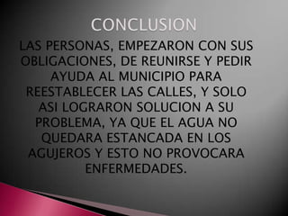 LAS PERSONAS, EMPEZARON CON SUS
OBLIGACIONES, DE REUNIRSE Y PEDIR
     AYUDA AL MUNICIPIO PARA
 REESTABLECER LAS CALLES, Y SOLO
   ASI LOGRARON SOLUCION A SU
  PROBLEMA, YA QUE EL AGUA NO
   QUEDARA ESTANCADA EN LOS
 AGUJEROS Y ESTO NO PROVOCARA
          ENFERMEDADES.
 