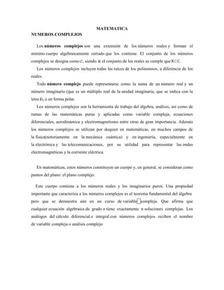 MATEMATICA
NUMEROS COMPLEJOS
Los números complejos son una extensión de los números reales y forman el
mínimo cuerpo algebraicamente cerrado que los contiene. El conjunto de los números
complejos se designa como , siendo el conjunto de los reales se cumple que .
Los números complejos incluyen todas las raíces de los polinomios, a diferencia de los
reales.
Todo número complejo puede representarse como la suma de un número real y un
número imaginario (que es un múltiplo real de la unidad imaginaria, que se indica con la
letra i), o en forma polar.
Los números complejos son la herramienta de trabajo del álgebra, análisis, así como de
ramas de las matemáticas puras y aplicadas como variable compleja, ecuaciones
diferenciales, aerodinámica y electromagnetismo entre otras de gran importancia. Además
los números complejos se utilizan por doquier en matemáticas, en muchos campos de
la física(notoriamente en la mecánica cuántica) y en ingeniería, especialmente en
la electrónica y las telecomunicaciones, por su utilidad para representar las ondas
electromagnéticas y la corriente eléctrica.
En matemáticas, estos números constituyen un cuerpo y, en general, se consideran como
puntos del plano: el plano complejo.
Este cuerpo contiene a los números reales y los imaginarios puros. Una propiedad
importante que caracteriza a los números complejos es el teorema fundamental del álgebra
pero que se demuestra aún en un curso de variable compleja. Que afirma que
cualquier ecuación algebraica de grado n tiene exactamente n soluciones complejas. Los
análogos del cálculo diferencial e integral con números complejos reciben el nombre
de variable compleja o análisis complejo
 