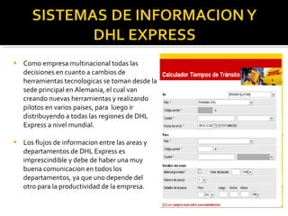 Como empresa multinacional todas las decisiones en cuanto a cambios de herramientas tecnologicas se toman desde la sede principal en Alemania, el cual van creando nuevas herramientas y realizando pilotos en varios paises, para  luego ir distribuyendo a todas las regiones de DHL Express a nivel mundial. Los flujos de informacion entre las areas y departamentos de DHL Express es imprescindible y debe de haber una muy buena comunicacion en todos los departamentos, ya que uno depende del otro para la productividad de la empresa. 