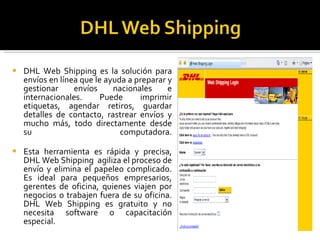 DHL Web Shipping es la solución para envíos en línea que le ayuda a preparar y gestionar envíos nacionales e internacionales. Puede imprimir etiquetas, agendar retiros, guardar detalles de contacto, rastrear envíos y mucho más, todo directamente desde su computadora. Esta herramienta es rápida y precisa, DHL Web Shipping  agiliza el proceso de envío y elimina el papeleo complicado. Es ideal para pequeños empresarios, gerentes de oficina, quienes viajen por negocios o trabajen fuera de su oficina. DHL Web Shipping es gratuito y no necesita software o capacitación especial. 