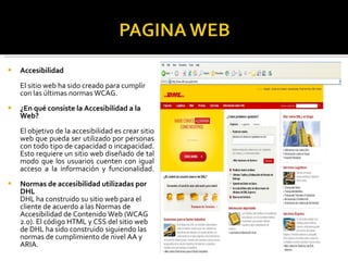 Accesibilidad El sitio web ha sido creado para cumplir con las últimas normas WCAG. ¿En qué consiste la Accesibilidad a la Web?  El objetivo de la accesibilidad es crear sitio web que pueda ser utilizado por personas con todo tipo de capacidad o incapacidad. Esto requiere un sitio web diseñado de tal modo que los usuarios cuenten con igual acceso a la información y funcionalidad. Normas de accesibilidad utilizadas por DHL  DHL ha construido su sitio web para el cliente de acuerdo a las Normas de Accesibilidad de Contenido Web (WCAG 2.0). El código HTML y CSS del sitio web de DHL ha sido construido siguiendo las normas de cumplimiento de nivel AA y ARIA. 