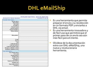 Es una herramienta que permite preparar el envío y su recolección en un formato PDF y enviarlos a DHL vía email.  Es una herramienta innovadora y de fácil uso que permitirá que el primer paso de un envío sea aún más fácil para el cliente. Olvídese de la documentación extra con DHL eMailShip, una nueva y revolucionaria herramienta. 