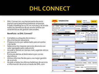 DHL Connect es una herramienta de envío express para pequeñas/medianas empresas.  Puede instalarse en su PC en minutos y le brinda todos los beneficios de los envíos online con características de gestión adicionales. Beneficios  ce DHL Connect? Completa su etiqueta de envíos y documentación aduanera  Prepara envíos por adelantado para enviarlos más tarde  Selecciona los mejores servicios de envío con valor agregado para cada envío  Accede a rastreo en tiempo real y agenda retiros por courier  Envía pre alertas al destinatario por correo electrónico  Utiliza informes fáciles para una mejor gestión de su envío  Accede a todos los últimos boletines de servicio e información de envío a través de DHL.com 