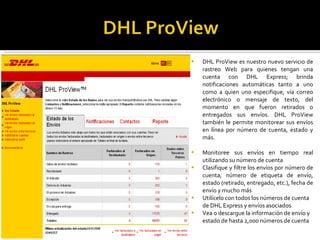 DHL ProView es nuestro nuevo servicio de rastreo Web para quienes tengan una cuenta con DHL Express; brinda notificaciones automáticas tanto a uno como a quien uno especifique, vía correo electrónico o mensaje de texto, del momento en que fueron retirados o entregados sus envíos. DHL ProView también le permite monitorear sus envíos en línea por número de cuenta, estado y más. Monitoree sus envíos en tiempo real utilizando su número de cuenta  Clasifique y filtre los envíos por número de cuenta, número de etiqueta de envío, estado (retirado, entregado, etc.), fecha de envío y mucho más  Utilícelo con todos los números de cuenta de DHL Express y envíos asociados  Vea o descargue la información de envío y estado de hasta 2,000 números de cuenta 