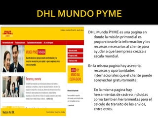 DHL Mundo PYME es una pagina en donde la m isión primordial es proporcionarle la información y los recursos necesarios al cliente para ayudar a que laempresa crezca a escala mundial. En la misma pagina hay asesoria, recursos y oportunidades internacionales que el cliente puede aprovechar gratuitamente. En la misma pagina hay herramientas de rastreo incluidas como tambien herramientas para el calculo de transito de los envios, entre otros. 