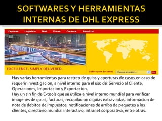 Hay varias herramientas para rastreo de guias y aperturas de casos en caso de requerir investigacion, a nivel interno para el uso de  Servicio al Cliente, Operaciones, Importacion y Exportacion. Hay un sin fin de E-tools que se utiliza a nivel interno mundial para verificar imagenes de guias, facturas, recopilacion d guias extraviadas, informacion de nota de debitos de impuestos, notificaciones de arribo de paquetes a los clientes, directorio mundial interactivo, intranet corporativa, entre otras. 